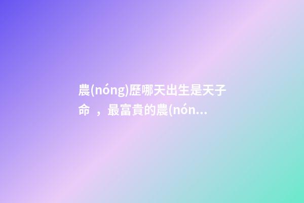 農(nóng)歷哪天出生是天子命，最富貴的農(nóng)歷出生日子